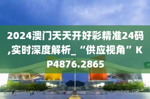 2024澳门天天开好彩精准24码,实时深度解析_“供应视角”KP4876.2865