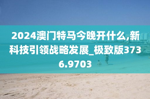 2024澳门特马今晚开什么,新科技引领战略发展_极致版3736.9703