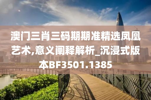 澳门三肖三码期期准精选凤凰艺术,意义阐释解析_沉浸式版本BF3501.1385