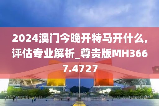 2024澳门今晚开特马开什么,评估专业解析_尊贵版MH3667.4727
