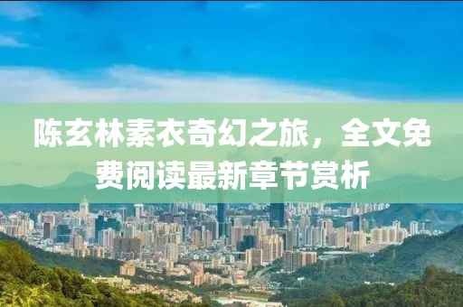 陈玄林素衣奇幻之旅，全文免费阅读最新章节赏析