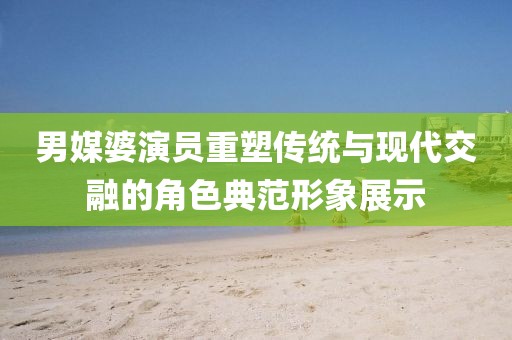 男媒婆演员重塑传统与现代交融的角色典范形象展示