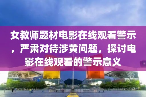 女教师题材电影在线观看警示，严肃对待涉黄问题，探讨电影在线观看的警示意义