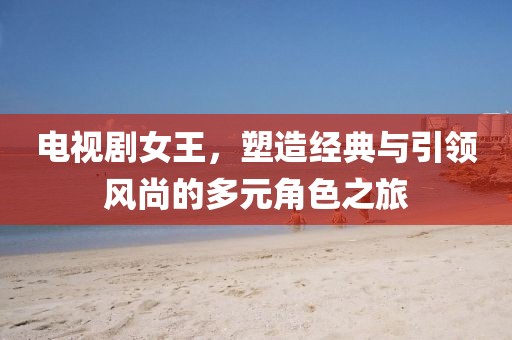 电视剧女王，塑造经典与引领风尚的多元角色之旅