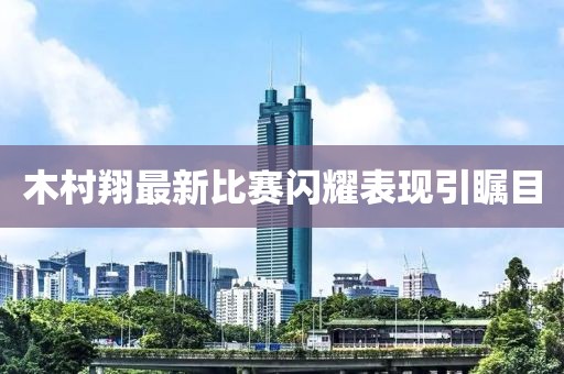 木村翔最新比赛闪耀表现引瞩目