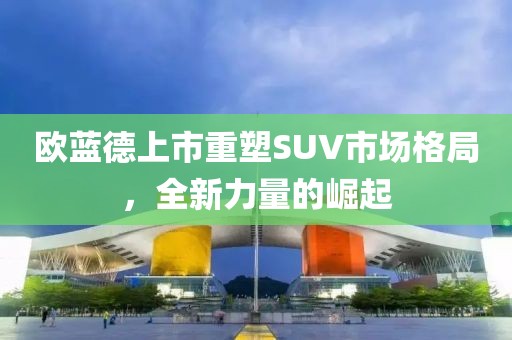 欧蓝德上市重塑SUV市场格局，全新力量的崛起