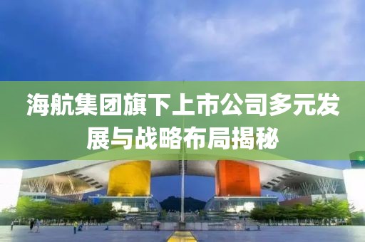 海航集团旗下上市公司多元发展与战略布局揭秘