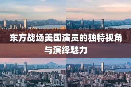 东方战场美国演员的独特视角与演绎魅力