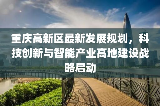 重庆高新区最新发展规划，科技创新与智能产业高地建设战略启动