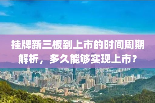 挂牌新三板到上市的时间周期解析，多久能够实现上市？