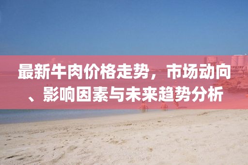 最新牛肉价格走势，市场动向、影响因素与未来趋势分析