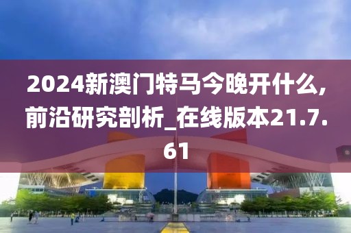 2024新澳门特马今晚开什么,前沿研究剖析_在线版本21.7.61