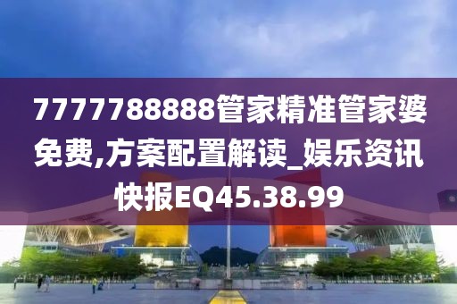 7777788888管家精准管家婆免费,方案配置解读_娱乐资讯快报EQ45.38.99