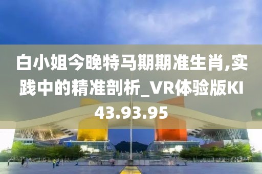 白小姐今晚特马期期准生肖,实践中的精准剖析_VR体验版KI43.93.95