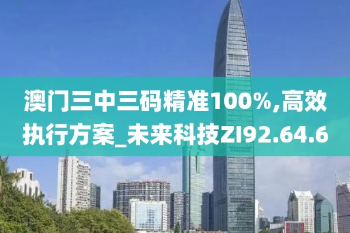 澳门三中三码精准100%,高效执行方案_未来科技ZI92.64.60