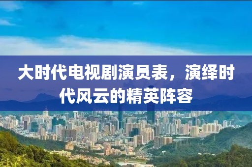 大时代电视剧演员表，演绎时代风云的精英阵容