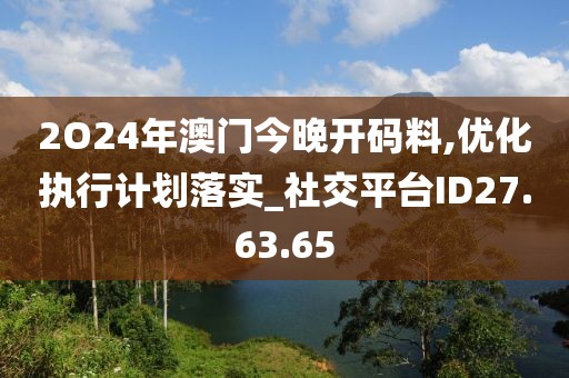 2O24年澳门今晚开码料,优化执行计划落实_社交平台ID27.63.65