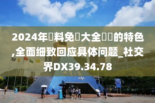 2024年資料免費大全優勢的特色,全面细致回应具体问题_社交界DX39.34.78