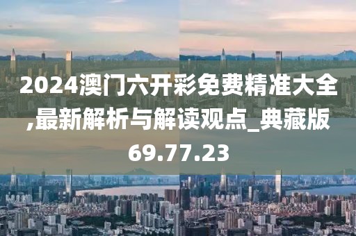 2024澳门六开彩免费精准大全,最新解析与解读观点_典藏版69.77.23