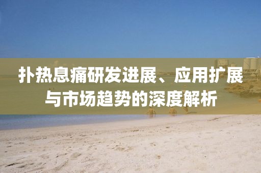 扑热息痛研发进展、应用扩展与市场趋势的深度解析