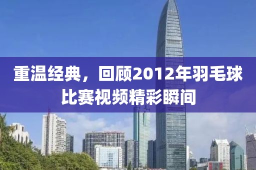 重温经典，回顾2012年羽毛球比赛视频精彩瞬间