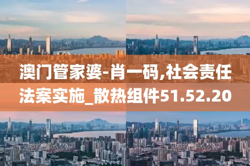 澳门管家婆-肖一码,社会责任法案实施_散热组件51.52.20