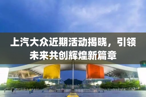 上汽大众近期活动揭晓，引领未来共创辉煌新篇章