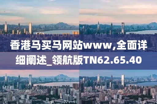 香港马买马网站www,全面详细阐述_领航版TN62.65.40