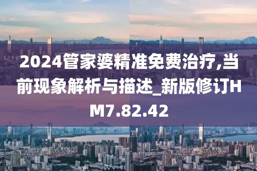2024管家婆精准免费治疗,当前现象解析与描述_新版修订HM7.82.42
