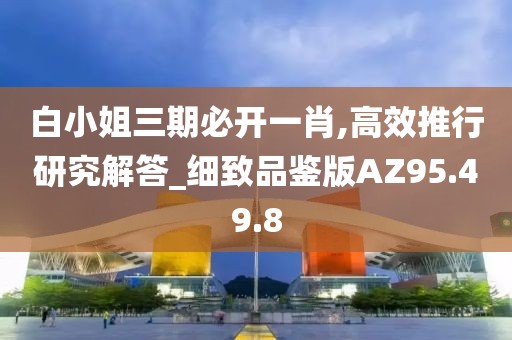 白小姐三期必开一肖,高效推行研究解答_细致品鉴版AZ95.49.8