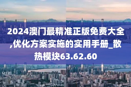 2024澳门最精准正版免费大全,优化方案实施的实用手册_散热模块63.62.60