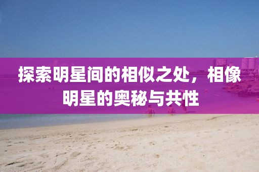 探索明星间的相似之处，相像明星的奥秘与共性