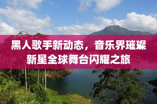 黑人歌手新动态，音乐界璀璨新星全球舞台闪耀之旅