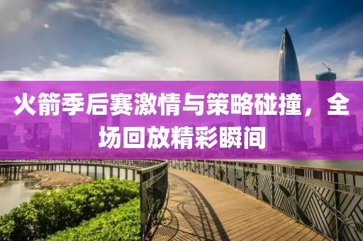 火箭季后赛激情与策略碰撞，全场回放精彩瞬间