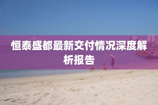 恒泰盛都最新交付情况深度解析报告