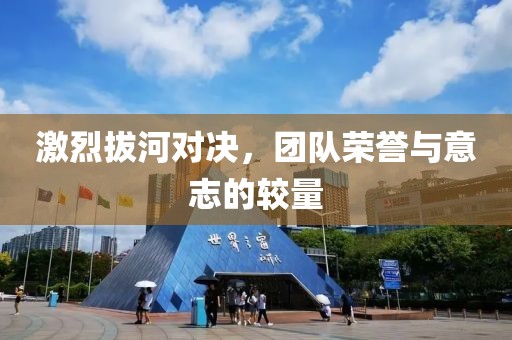 激烈拔河对决，团队荣誉与意志的较量