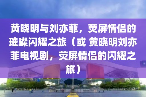黄晓明与刘亦菲，荧屏情侣的璀璨闪耀之旅（或 黄晓明刘亦菲电视剧，荧屏情侣的闪耀之旅）