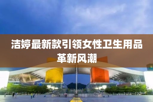 洁婷最新款引领女性卫生用品革新风潮