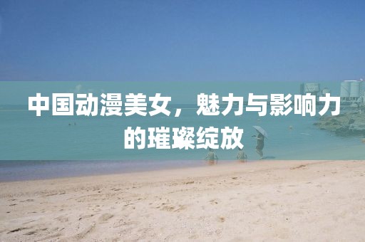 中国动漫美女，魅力与影响力的璀璨绽放