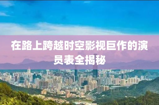 在路上跨越时空影视巨作的演员表全揭秘