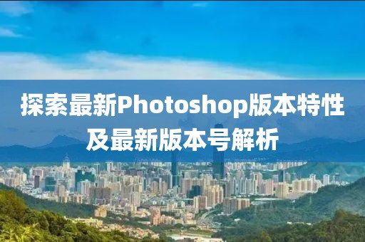 探索最新Photoshop版本特性及最新版本号解析