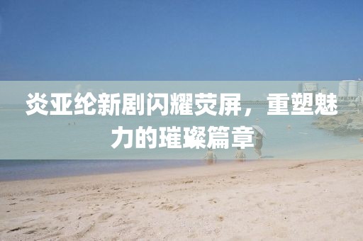 炎亚纶新剧闪耀荧屏，重塑魅力的璀璨篇章