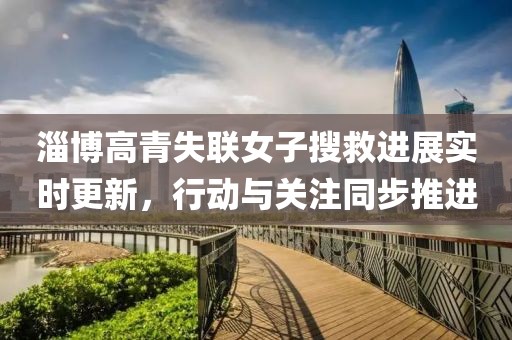淄博高青失联女子搜救进展实时更新，行动与关注同步推进