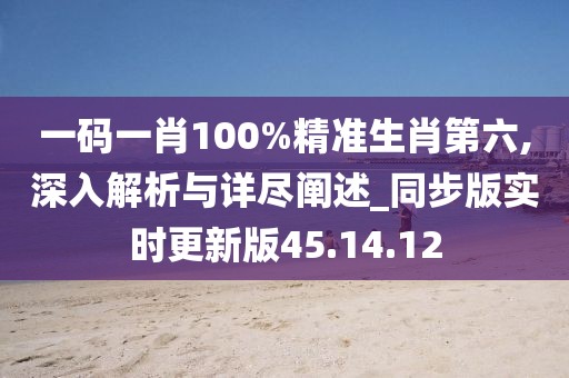 一码一肖100%精准生肖第六,深入解析与详尽阐述_同步版实时更新版45.14.12