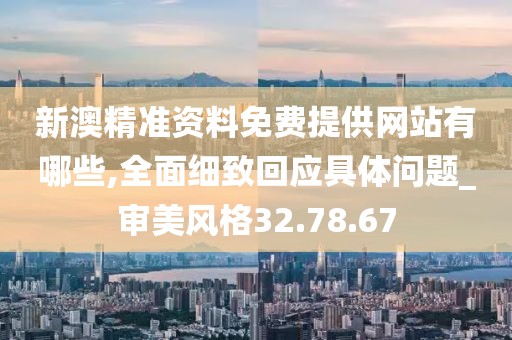 新澳精准资料免费提供网站有哪些,全面细致回应具体问题_审美风格32.78.67