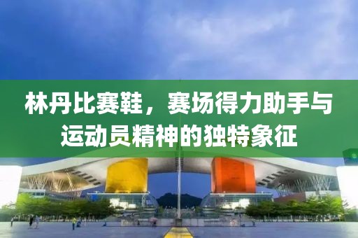 林丹比赛鞋，赛场得力助手与运动员精神的独特象征