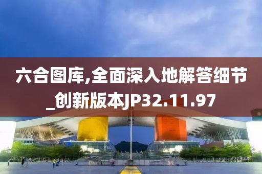 六合图库,全面深入地解答细节_创新版本JP32.11.97