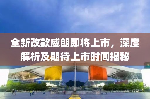 全新改款威朗即将上市，深度解析及期待上市时间揭秘