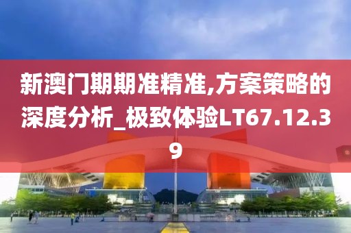 新澳门期期准精准,方案策略的深度分析_极致体验LT67.12.39