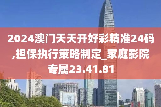 2024澳门天天开好彩精准24码,担保执行策略制定_家庭影院专属23.41.81